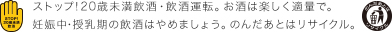 ストップ!20歳未満飲酒・飲酒運転。お酒は楽しく適量で。妊娠中・授乳期の飲酒はやめましょう。のんだあとはリサイクル。