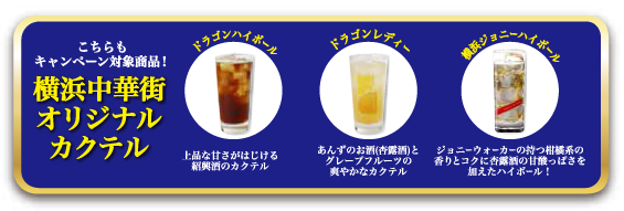 こちらもキャンペーン対象商品！横浜中華街オリジナルカクテル
ドラゴンハイボール：上品な甘さがはじける紹興酒のカクテル
ドラゴンレディー：あんずのお酒(杏露酒)とグレープフルーツの爽やかなカクテル
横浜ジョニーハイボール：ジョニーウォーカーの持つ柑橘系の香りとコクに杏露酒の甘酢っぽさを加えたハイボール！