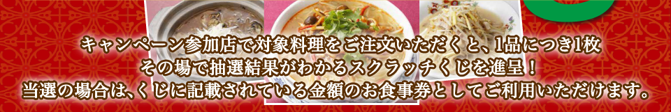 キャンペーン参加店で対象料理をご注文いただくと、1品につき1枚その場で抽選結果がわかるスクラッチくじを進呈！
                当選の場合は、くじに記載されている金額のお食事券としてご利用いただけます。