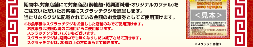 期間中、対象店舗にて対象商品(酔仙麺・紹興酒料理・オリジナルカクテル)をご注文いただいたお客様にスクラッチクジを進呈します。
                当たりならクジに記載されている金額のお食事券としてご使用頂けます。
                ※お食事券はスクラッチクジをお渡しした店舗のみでご使用頂けます。お食事券は次回以降のご利用からご使用頂けます。
                スクラッチクジは、ハズレもございます。スクラッチクジは、期間中でも無くなりしだい終了させて頂きます。スクラッチクジは、20歳以上の方に限らせて頂きます。
