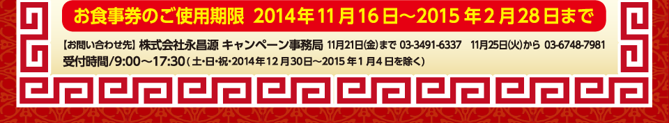 お食事券のご使用期限　2014年11月16日～2014年2月28日まで
                ［お問い合わせ先］株式会社永昌源キャンペーン事務局　11月21日(金)まで03-3491-6337、 11月25日(火)から03-6748-7981
                受付時間／9：00～17：30(土・日・祝、2014年12月30日～2015年1月4日を除く)