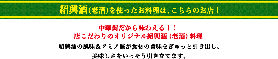 紹興酒(老酒)を使ったお料理は、こちらのお店！
                中華街だから味わえる！！店こだわりのオリジナル紹興酒(老酒)料理
                紹興酒の風味＆アミノ酸が食材の旨味をぎゅっと引き出し、美味しさをいっそう引き立てます。