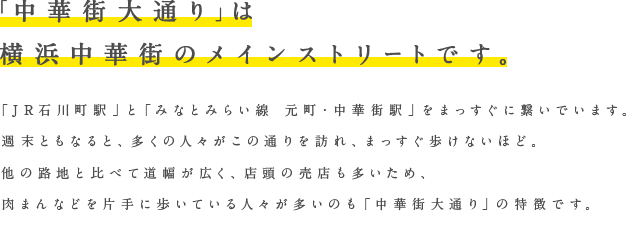 「中華街大通り」は横浜中華街のメインストリートです。「JR石川駅」と「みなとみらい線　元町・中華街駅」をまっすぐ繋いでいます。週末ともなると、多くの人々がこの通りを訪れ、まっすぐ歩けないほど。他の路地と比べて道幅が広く、店頭の売店も多いため、肉まんなどを片手に歩いている人々が多いのも「中華街大通り」の特徴です。