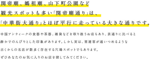 関帝廟、媽祖廟、山下町公園など観光スポットも多い「関帝廟通り」は、「中華街大通り」とほぼ平行に走っている大きな通りです。中国アンティークの食器や茶器、雑貨などを取り扱うお店もあり、表通りに比べると静かでのんびりとした印象があります。しかし実は、常連客が通いつめるような
古くからの名店が数多く存在する穴場スポットでもあります。ぜひあなたのお気に入りのお店を探してみてください。