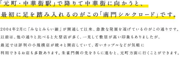 「元町・中華街駅」で降りて中華街に向かうと、最初に足を踏み入れるのがこの「南門シルクロード」です。2004年2月に「みなとみらい線」が開通して以来、急激な発展を遂げているのがこの通りです。以前は、他の通りと比べると大型店が多く、一見して敷居が高い印象もありましたが、最近では評判の小規模店が続々と開店していて、若いカップルなどが気軽に利用できるお店も多数あります。朱雀門側の先をさらに進むと、元町方面に行くことができます。