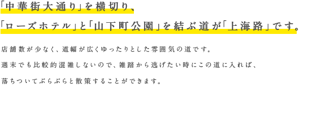 「中華街大通り」を横切り、「ローズホテル」と「山下町公園」を結ぶ道が「上海路」です。店舗数が少なく、道幅が広くゆったりとした雰囲気の道です。週末でも比較的混雑しないので、雑踏から逃げたい時にこの道に入れば、落ちついてぶらぶらと散策することができます。