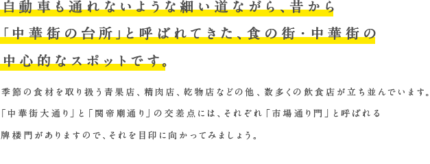 自動車も通れないような細い道ながら、昔から「中華街の台所」と呼ばれてきた、食の街・中華街の中心的なスポットです。季節の食材を取り扱う青果店、精肉店、乾物店などの他、数多くの飲食店が立ち並んでいます。「中華街大通り」と「関帝廟通り」の交差点には、それぞれ「市場通り門」と呼ばれる牌楼門がありますので、それを目印に向かってみましょう。