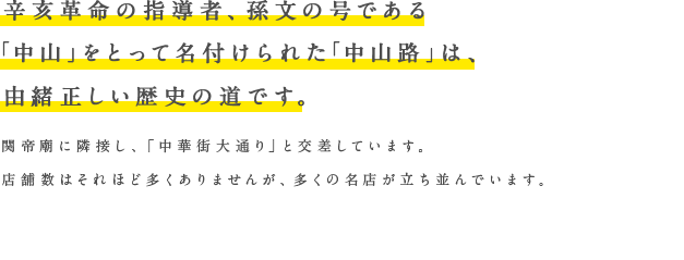 辛亥革命の指導者、孫文の号である「中山」をとって名付けられた「中山路」は、由緒正しい歴史の道です。関帝廟に隣接し、「中華街大通り」と交差しています。店舗数はそれほど多くありませんが、多くの名店が立ち並んでいます。