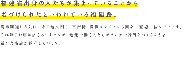 福建省出身の人たちが集まっていることから名づけられたといわれている福建路。関帝廟通りの入口にある地久門と、官庁街・横浜スタジアム方面を一直線に結んでいます。それほどお店は多くありませんが、地元で働く人たちがランチで行列をつくるような隠れた名店が散在しています。