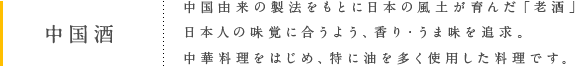 中国酒 中国由来の製法をもとに日本の風土が育んだ「老酒」日本人の味覚に合うよう、香り・うま味を追求。中華料理をはじめ、特に油を多く使用した料理です。