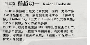 写真家　稲越功一 Koichi Inakoshi 1980年講談社出版文化賞受賞。国内、海外で多くの作品集を出版、展覧会を開催する。『男の肖像』『Ailleurs』『三大テノール日本公式写真集』『アジア視線』など作品集多数。2005年、松尾芭蕉生誕360周年記念企画として、『芭蕉の言葉』（佐佐木幸綱共著、淡交社刊）を出版、写真展『芭蕉の風景』（銀座・和光ホールにて）を開催。現在、NHK『新シルクロード』取材に参加中。