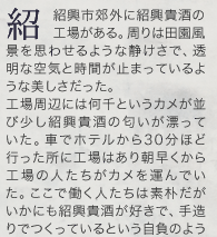 紹興市郊外に紹興貴酒の工場がある。周りは田園風景を思わせるような静けさで、透明な空気と時間が止まっているような美しさだった。工場周辺には何千というカメが並び少し紹興貴酒の匂いが漂っていた。車でホテルから30分ほど行った所に工場はあり朝早くから工場の人たちがカメを運んでいた。ここで働く人たちは素朴だがいかにも紹興貴酒が好きで、手造りでつくっているという自負のよう